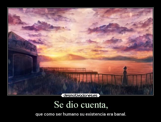 Se dio cuenta, - que como ser humano su existencia era banal.