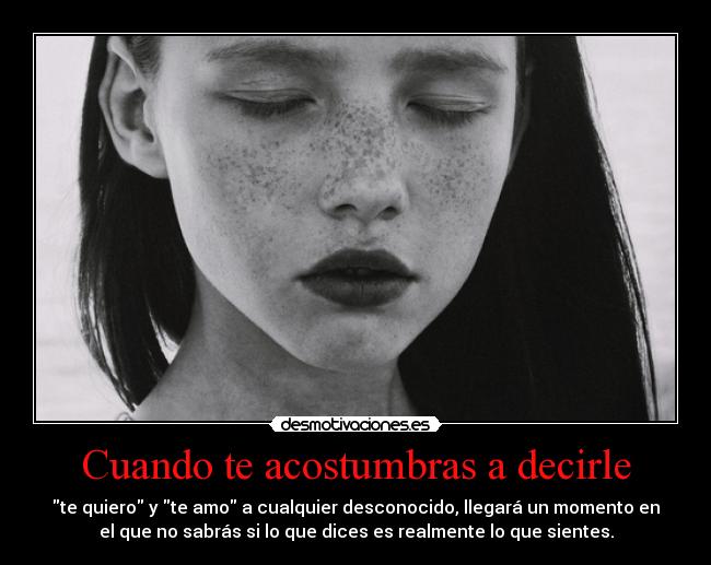 Cuando te acostumbras a decirle - te quiero y te amo a cualquier desconocido, llegará un momento en
el que no sabrás si lo que dices es realmente lo que sientes.