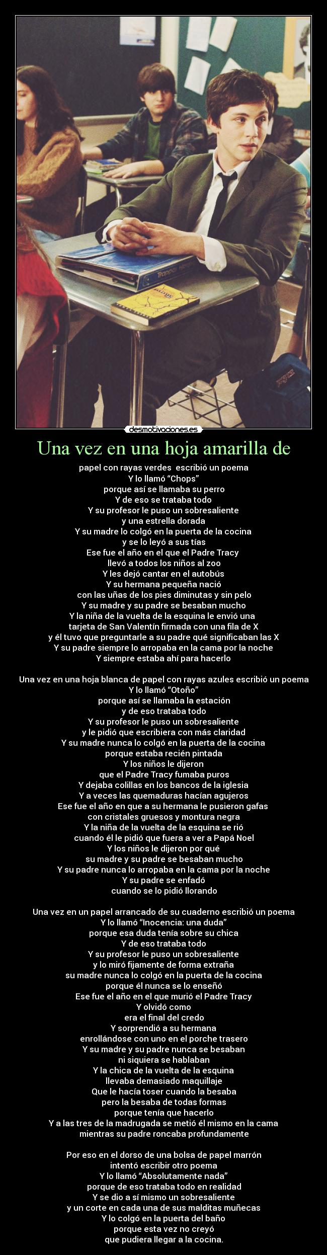 Una vez en una hoja amarilla de - papel con rayas verdes  escribió un poema
Y lo llamó “Chops”
porque así se llamaba su perro
Y de eso se trataba todo
Y su profesor le puso un sobresaliente
y una estrella dorada
Y su madre lo colgó en la puerta de la cocina
y se lo leyó a sus tías
Ese fue el año en el que el Padre Tracy 
llevó a todos los niños al zoo
Y les dejó cantar en el autobús
Y su hermana pequeña nació
con las uñas de los pies diminutas y sin pelo
Y su madre y su padre se besaban mucho
Y la niña de la vuelta de la esquina le envió una 
tarjeta de San Valentín firmada con una fila de X
y él tuvo que preguntarle a su padre qué significaban las X
Y su padre siempre lo arropaba en la cama por la noche
Y siempre estaba ahí para hacerlo

Una vez en una hoja blanca de papel con rayas azules escribió un poema
Y lo llamó “Otoño”
porque así se llamaba la estación
y de eso trataba todo
Y su profesor le puso un sobresaliente
y le pidió que escribiera con más claridad
Y su madre nunca lo colgó en la puerta de la cocina
porque estaba recién pintada
Y los niños le dijeron
que el Padre Tracy fumaba puros
Y dejaba colillas en los bancos de la iglesia
Y a veces las quemaduras hacían agujeros
Ese fue el año en que a su hermana le pusieron gafas 
con cristales gruesos y montura negra
Y la niña de la vuelta de la esquina se rió
cuando él le pidió que fuera a ver a Papá Noel
Y los niños le dijeron por qué
su madre y su padre se besaban mucho
Y su padre nunca lo arropaba en la cama por la noche
Y su padre se enfadó
cuando se lo pidió llorando

Una vez en un papel arrancado de su cuaderno escribió un poema
Y lo llamó “Inocencia: una duda”
porque esa duda tenía sobre su chica
Y de eso trataba todo
Y su profesor le puso un sobresaliente
y lo miró fijamente de forma extraña
su madre nunca lo colgó en la puerta de la cocina
porque él nunca se lo enseñó
Ese fue el año en el que murió el Padre Tracy
Y olvidó como
era el final del credo
Y sorprendió a su hermana
enrollándose con uno en el porche trasero
Y su madre y su padre nunca se besaban
ni siquiera se hablaban
Y la chica de la vuelta de la esquina
llevaba demasiado maquillaje
Que le hacía toser cuando la besaba
pero la besaba de todas formas
porque tenía que hacerlo
Y a las tres de la madrugada se metió él mismo en la cama
mientras su padre roncaba profundamente

Por eso en el dorso de una bolsa de papel marrón
intentó escribir otro poema
Y lo llamó “Absolutamente nada”
porque de eso trataba todo en realidad
Y se dio a sí mismo un sobresaliente
y un corte en cada una de sus malditas muñecas
Y lo colgó en la puerta del baño
porque esta vez no creyó
que pudiera llegar a la cocina.