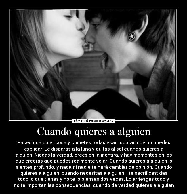 Cuando quieres a alguien - Haces cualquier cosa y cometes todas esas locuras que no puedes
explicar. Le disparas a la luna y quitas al sol cuando quieres a
alguien. Niegas la verdad, crees en la mentira, y hay momentos en los
que creerás que puedes realmente volar. Cuando quieres a alguien lo
sientes profundo, y nada ni nadie te hará cambiar de opinión. Cuando
quieres a alguien, cuando necesitas a alguien... te sacrificas; das
todo lo que tienes y no te lo piensas dos veces. Lo arriesgas todo y
no te importan las consecuencias, cuando de verdad quieres a alguien