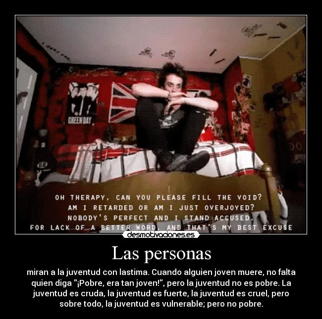 Las personas - miran a la juventud con lastima. Cuando alguien joven muere, no falta
quien diga ¡Pobre, era tan joven!, pero la juventud no es pobre. La
juventud es cruda, la juventud es fuerte, la juventud es cruel, pero
sobre todo, la juventud es vulnerable; pero no pobre.