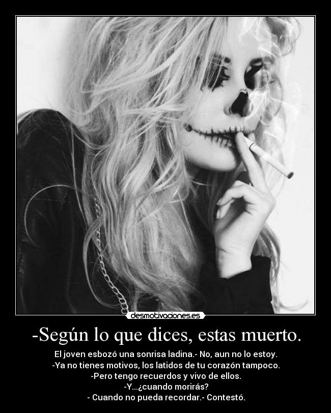 -Según lo que dices, estas muerto. - El joven esbozó una sonrisa ladina.- No, aun no lo estoy.
-Ya no tienes motivos, los latidos de tu corazón tampoco.
-Pero tengo recuerdos y vivo de ellos.
-Y...¿cuando morirás?
- Cuando no pueda recordar.- Contestó.