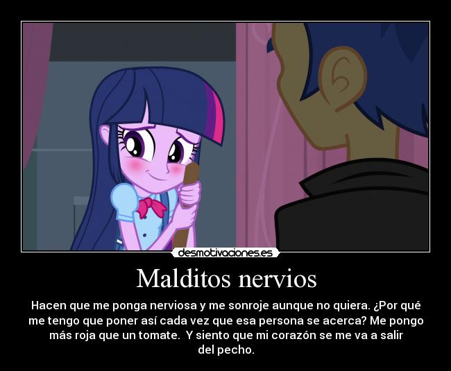 Malditos nervios - Hacen que me ponga nerviosa y me sonroje aunque no quiera. ¿Por qué
me tengo que poner así cada vez que esa persona se acerca? Me pongo
más roja que un tomate. Y siento que mi corazón se me va a salir
del pecho.