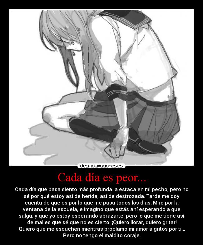 Cada día es peor... - Cada día que pasa siento más profunda la estaca en mi pecho, pero no
sé por qué estoy así de herida, así de destrozada. Tarde me doy
cuenta de que es por lo que me pasa todos los días. Miro por la
ventana de la escuela, e imagino que estás ahí esperando a que
salga, y que yo estoy esperando abrazarte, pero lo que me tiene así
de mal es que sé que no es cierto. ¡Quiero llorar, quiero gritar!
Quiero que me escuchen mientras proclamo mi amor a gritos por ti...
Pero no tengo el maldito coraje.