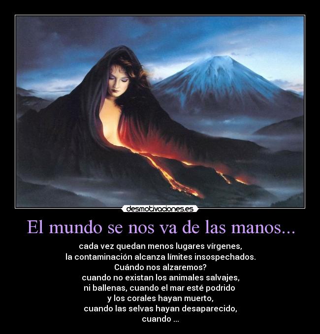El mundo se nos va de las manos... - cada vez quedan menos lugares vírgenes,
la contaminación alcanza límites insospechados.
Cuándo nos alzaremos?
cuando no existan los animales salvajes,
ni ballenas, cuando el mar esté podrido
y los corales hayan muerto,
cuando las selvas hayan desaparecido,
cuando ...