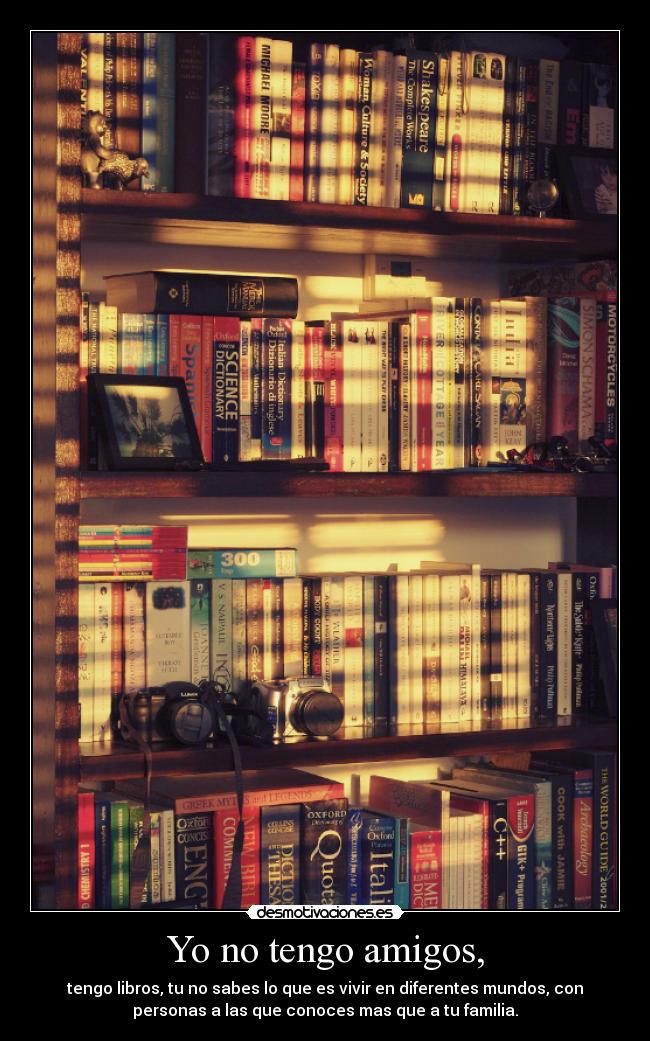 Yo no tengo amigos, - tengo libros, tu no sabes lo que es vivir en diferentes mundos, con
personas a las que conoces mas que a tu familia.