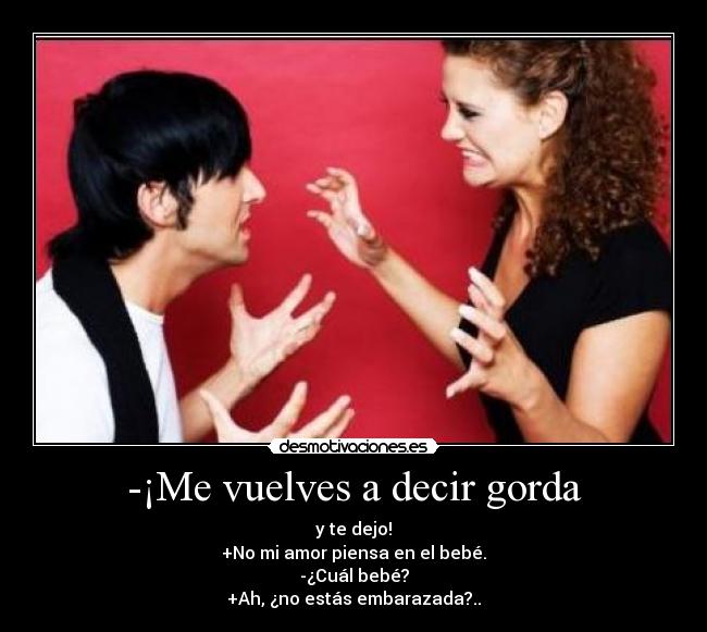 -¡Me vuelves a decir gorda - y te dejo!
+No mi amor piensa en el bebé.
-¿Cuál bebé?
+Ah, ¿no estás embarazada?..