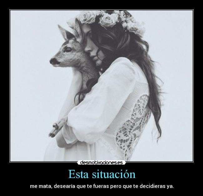 Esta situación - me mata, desearía que te fueras pero que te decidieras ya.