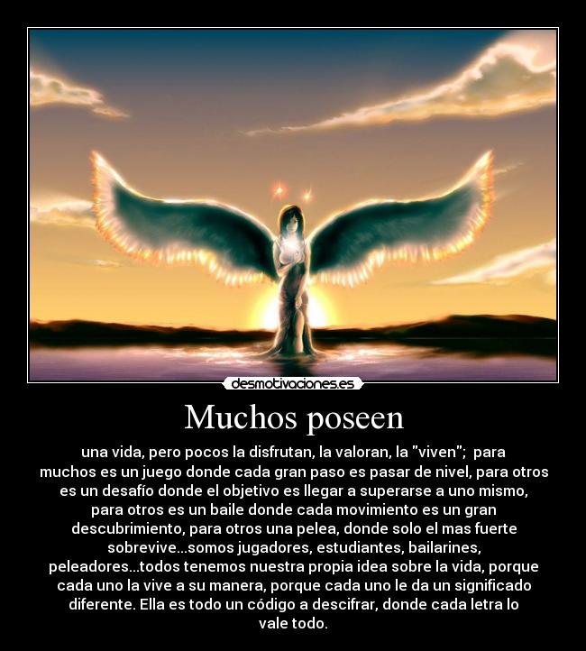 Muchos poseen - una vida, pero pocos la disfrutan, la valoran, la viven;  para
muchos es un juego donde cada gran paso es pasar de nivel, para otros
es un desafío donde el objetivo es llegar a superarse a uno mismo,
para otros es un baile donde cada movimiento es un gran
descubrimiento, para otros una pelea, donde solo el mas fuerte
sobrevive...somos jugadores, estudiantes, bailarines,
peleadores...todos tenemos nuestra propia idea sobre la vida, porque
cada uno la vive a su manera, porque cada uno le da un significado
diferente. Ella es todo un código a descifrar, donde cada letra lo
vale todo.