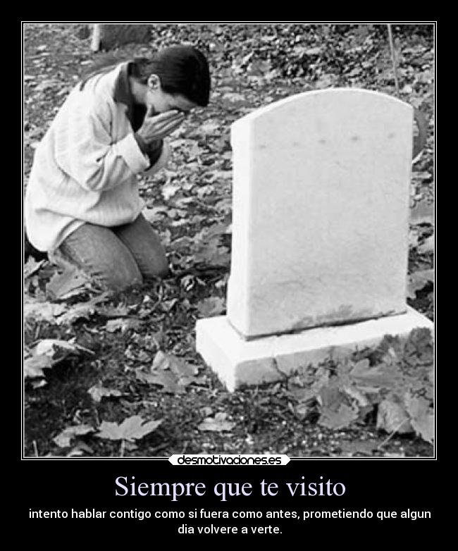Siempre que te visito - intento hablar contigo como si fuera como antes, prometiendo que algun
dia volvere a verte.