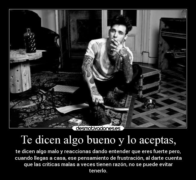 Te dicen algo bueno y lo aceptas, - te dicen algo malo y reaccionas dando entender que eres fuerte pero,
cuando llegas a casa, ese pensamiento de frustración, al darte cuenta
que las criticas malas a veces tienen razón, no se puede evitar
tenerlo.