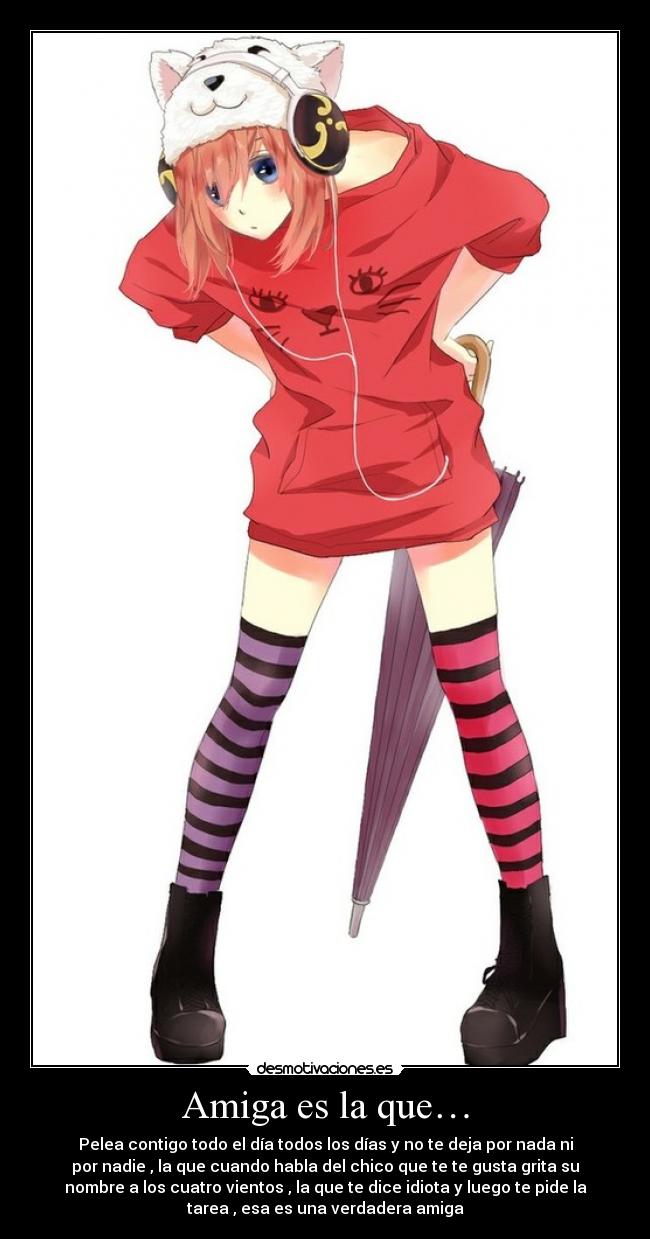 Amiga es la que… - Pelea contigo todo el día todos los días y no te deja por nada ni
por nadie , la que cuando habla del chico que te te gusta grita su
nombre a los cuatro vientos , la que te dice idiota y luego te pide la
tarea , esa es una verdadera amiga