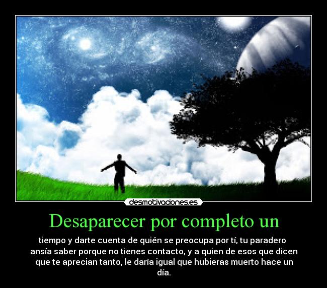 Desaparecer por completo un - tiempo y darte cuenta de quién se preocupa por tí, tu paradero
ansía saber porque no tienes contacto, y a quien de esos que dicen
que te aprecian tanto, le daría igual que hubieras muerto hace un
día.