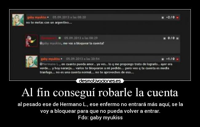 Al fin conseguí robarle la cuenta - al pesado ese de Hermano L., ese enfermo no entrará más aquí, se la
voy a bloquear para que no pueda volver a entrar.
Fdo: gaby myukiss