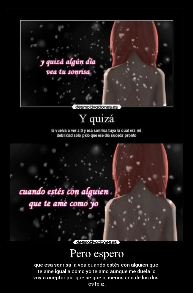 Pero espero - que esa sonrisa la vea cuando estés con alguien que 
te ame igual a como yo te amo aunque me duela lo
voy a aceptar por que se que al menos uno de los dos 
es feliz.