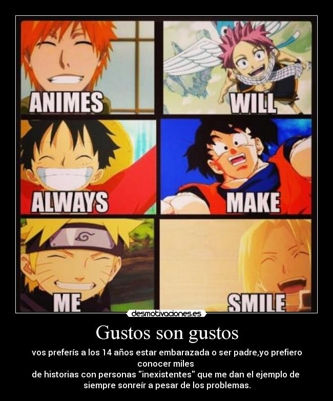 Gustos son gustos - vos preferís a los 14 años estar embarazada o ser padre,yo prefiero conocer miles
de historias con personas inexistentes que me dan el ejemplo de
siempre sonreír a pesar de los problemas.