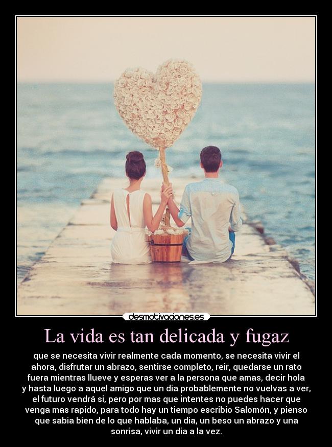 La vida es tan delicada y fugaz - que se necesita vivir realmente cada momento, se necesita vivir el
ahora, disfrutar un abrazo, sentirse completo, reir, quedarse un rato
fuera mientras llueve y esperas ver a la persona que amas, decir hola
y hasta luego a aquel amigo que un dia probablemente no vuelvas a ver,
el futuro vendrá si, pero por mas que intentes no puedes hacer que
venga mas rapido, para todo hay un tiempo escribio Salomón, y pienso
que sabia bien de lo que hablaba, un dia, un beso un abrazo y una
sonrisa, vivir un dia a la vez.
