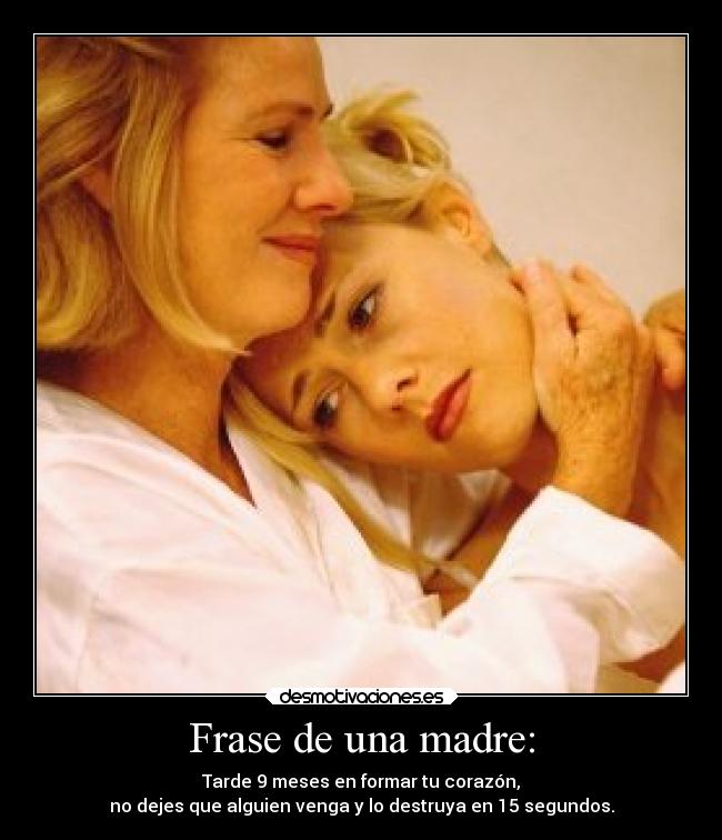 Frase de una madre: - Tarde 9 meses en formar tu corazón,
no dejes que alguien venga y lo destruya en 15 segundos.