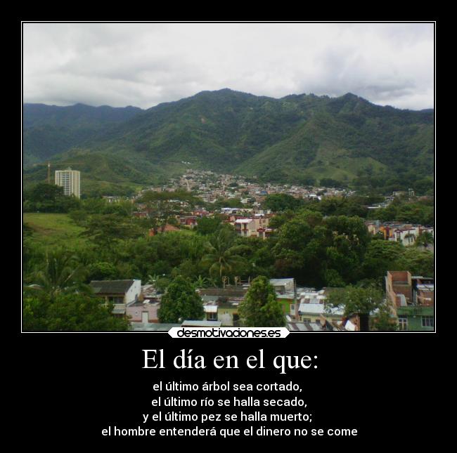 El día en el que: - el último árbol sea cortado,
el último río se halla secado,
y el último pez se halla muerto;
el hombre entenderá que el dinero no se come