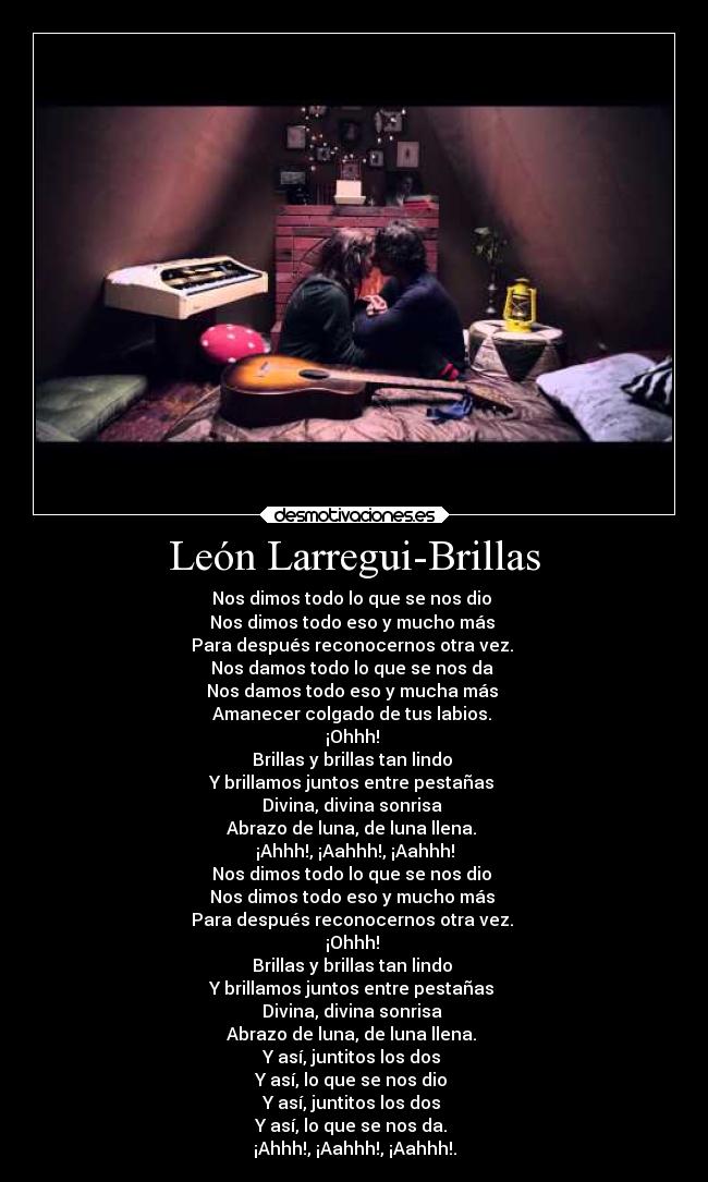 León Larregui-Brillas - Nos dimos todo lo que se nos dio 
Nos dimos todo eso y mucho más 
Para después reconocernos otra vez. 
Nos damos todo lo que se nos da 
Nos damos todo eso y mucha más 
Amanecer colgado de tus labios. 
¡Ohhh! 
Brillas y brillas tan lindo 
Y brillamos juntos entre pestañas 
Divina, divina sonrisa 
Abrazo de luna, de luna llena. 
¡Ahhh!, ¡Aahhh!, ¡Aahhh!
Nos dimos todo lo que se nos dio 
Nos dimos todo eso y mucho más 
Para después reconocernos otra vez. 
¡Ohhh! 
Brillas y brillas tan lindo 
Y brillamos juntos entre pestañas 
Divina, divina sonrisa 
Abrazo de luna, de luna llena. 
Y así, juntitos los dos 
Y así, lo que se nos dio 
Y así, juntitos los dos 
Y así, lo que se nos da. 
¡Ahhh!, ¡Aahhh!, ¡Aahhh!.