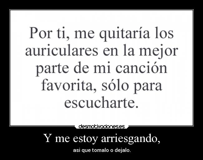 Y me estoy arriesgando, - asi que tomalo o dejalo.