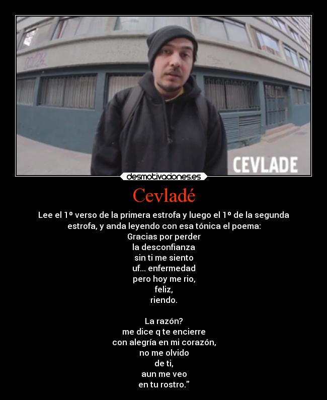 Cevladé - Lee el 1º verso de la primera estrofa y luego el 1º de la segunda
estrofa, y anda leyendo con esa tónica el poema:
Gracias por perder
la desconfianza
sin ti me siento
uf... enfermedad
pero hoy me rio,
feliz,
riendo.

La razón?
me dice q te encierre
con alegría en mi corazón,
no me olvido
de ti,
aun me veo
en tu rostro.