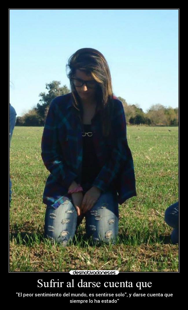 Sufrir al darse cuenta que - El peor sentimiento del mundo, es sentirse solo, y darse cuenta que
siempre lo ha estado