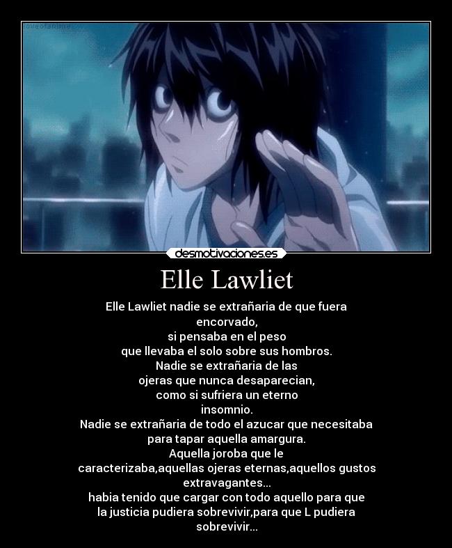 Elle Lawliet - Elle Lawliet nadie se extrañaria de que fuera
encorvado,
si pensaba en el peso
que llevaba el solo sobre sus hombros.
Nadie se extrañaria de las
ojeras que nunca desaparecian,
como si sufriera un eterno
insomnio.
Nadie se extrañaria de todo el azucar que necesitaba
para tapar aquella amargura.
Aquella joroba que le
caracterizaba,aquellas ojeras eternas,aquellos gustos
extravagantes...
habia tenido que cargar con todo aquello para que
la justicia pudiera sobrevivir,para que L pudiera
sobrevivir...