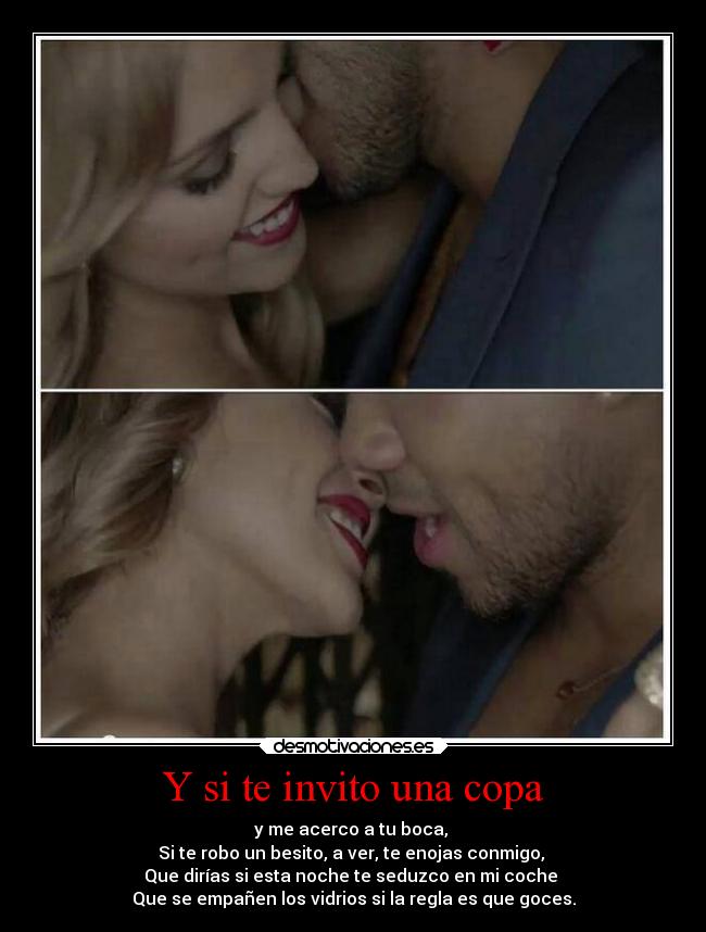 Y si te invito una copa - y me acerco a tu boca,
Si te robo un besito, a ver, te enojas conmigo,
Que dirías si esta noche te seduzco en mi coche
Que se empañen los vidrios si la regla es que goces.
