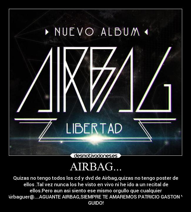 AIRBAG... - Quizas no tengo todos los cd y dvd de Airbag,quizas no tengo poster de
ellos .Tal vez nunca los he visto en vivo ni he ido a un recital de
ellos.Pero aun asi siento ese mismo orgullo que cualquier
Airbaguer@....AGUANTE AIRBAG,SIEMPRE TE AMAREMOS PATRICIO GASTON Y
GUIDO!