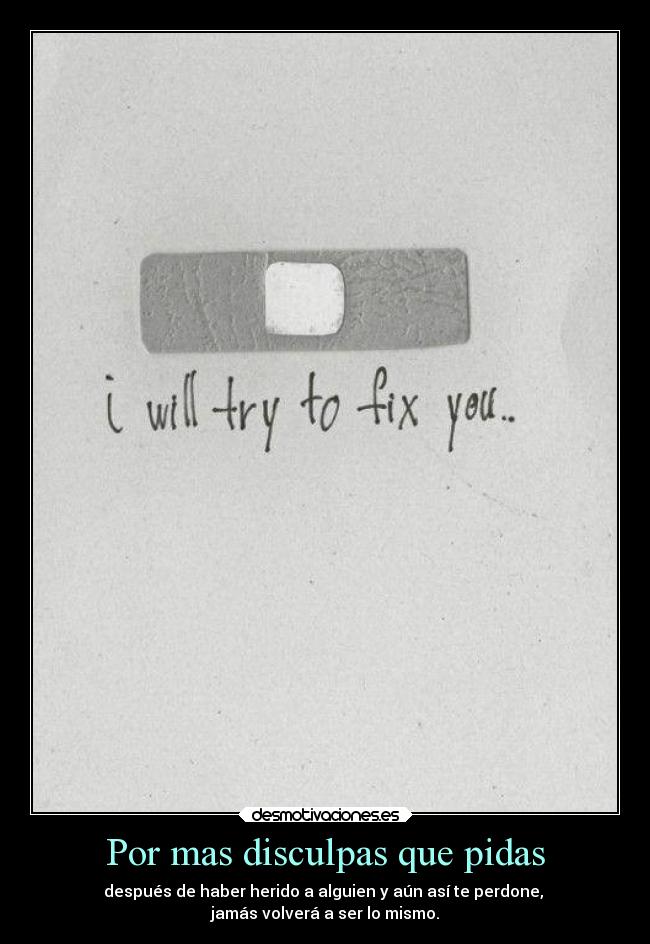Por mas disculpas que pidas - después de haber herido a alguien y aún así te perdone,
jamás volverá a ser lo mismo.