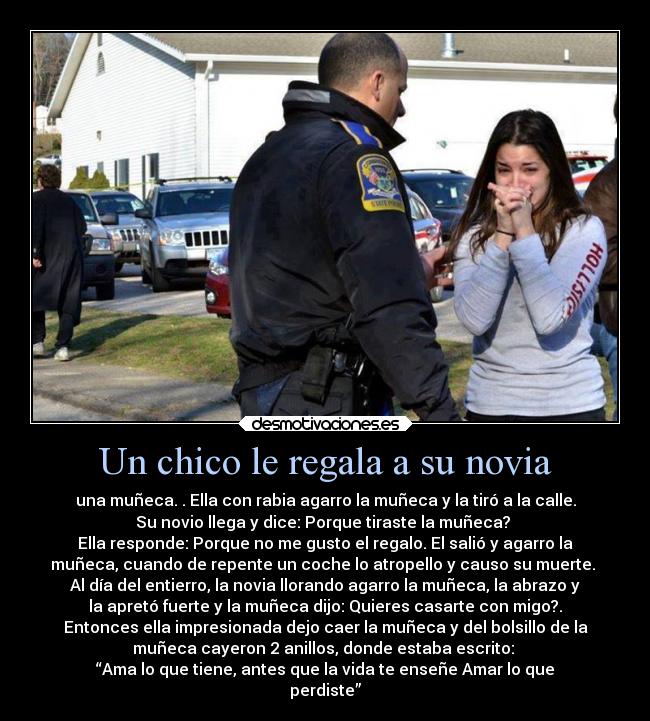 Un chico le regala a su novia - una muñeca. . Ella con rabia agarro la muñeca y la tiró a la calle.
Su novio llega y dice: Porque tiraste la muñeca? 
Ella responde: Porque no me gusto el regalo. El salió y agarro la
muñeca, cuando de repente un coche lo atropello y causo su muerte. 
Al día del entierro, la novia llorando agarro la muñeca, la abrazo y
la apretó fuerte y la muñeca dijo: Quieres casarte con migo?.
Entonces ella impresionada dejo caer la muñeca y del bolsillo de la
muñeca cayeron 2 anillos, donde estaba escrito: 
“Ama lo que tiene, antes que la vida te enseñe Amar lo que
perdiste”