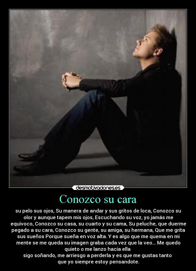 Conozco su cara - su pelo sus ojos, Su manera de andar y sus gritos de loca, Conozco su
olor y aunque tapem mis ojos, Escuchando su voz, yo jamás me
equivoco, Conozco su casa, su cuarto y su cama, Su peluche, que duerme
pegado a su cara, Conozco su gente, su amiga, su hermana, Que me grita
sus sueños Porque sueña en voz alta. Y es algo que me quema en mi
mente se me queda su imagen graba cada vez que la veo... Me quedo
quieto o me lanzo hacia ella
sigo soñando, me arriesgo a perderla y es que me gustas tanto
que yo siempre estoy pensandote.