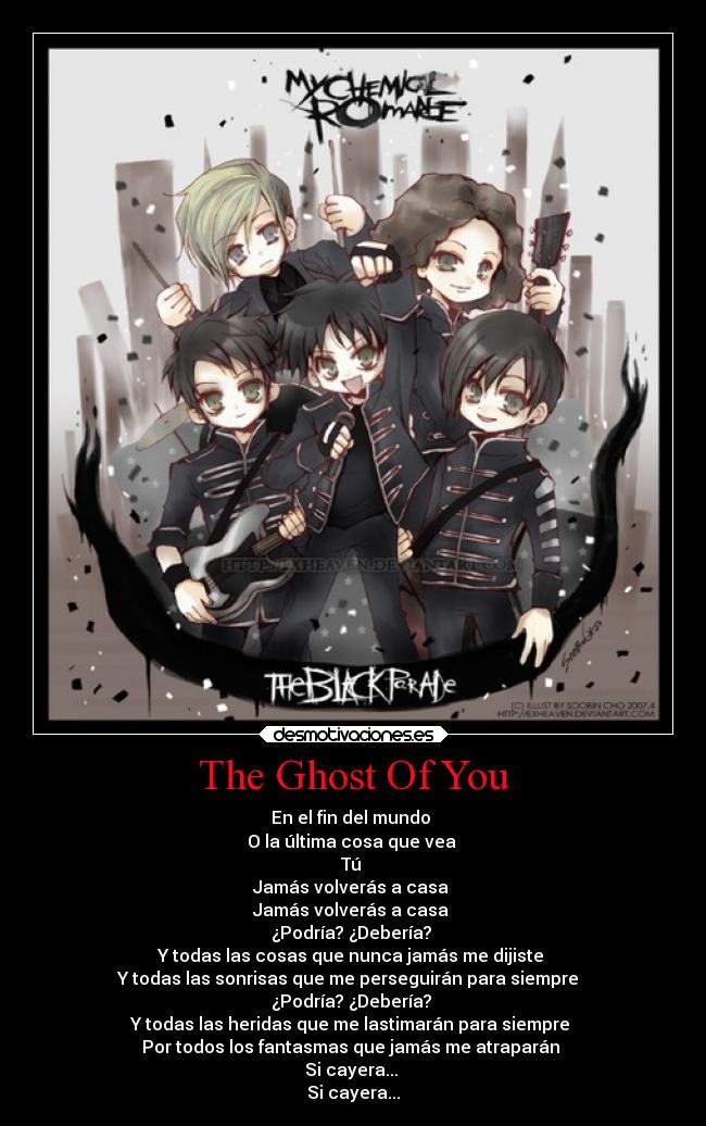 The Ghost Of You - En el fin del mundo 
O la última cosa que vea 
Tú 
Jamás volverás a casa 
Jamás volverás a casa 
¿Podría? ¿Debería? 
Y todas las cosas que nunca jamás me dijiste 
Y todas las sonrisas que me perseguirán para siempre  
¿Podría? ¿Debería? 
Y todas las heridas que me lastimarán para siempre 
Por todos los fantasmas que jamás me atraparán 
Si cayera... 
Si cayera...