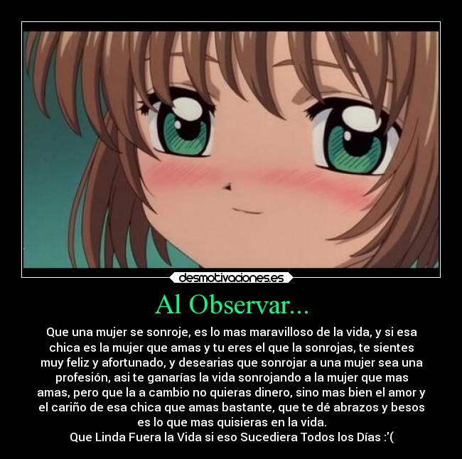 Al Observar... - Que una mujer se sonroje, es lo mas maravilloso de la vida, y si esa
chica es la mujer que amas y tu eres el que la sonrojas, te sientes
muy feliz y afortunado, y desearias que sonrojar a una mujer sea una
profesión, asi te ganarías la vida sonrojando a la mujer que mas
amas, pero que la a cambio no quieras dinero, sino mas bien el amor y
el cariño de esa chica que amas bastante, que te dé abrazos y besos
es lo que mas quisieras en la vida.
Que Linda Fuera la Vida si eso Sucediera Todos los Días :(