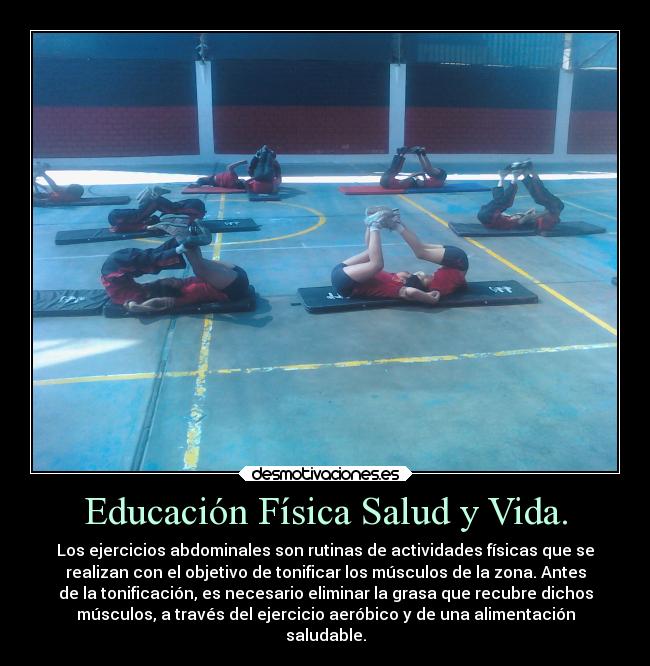 Educación Física Salud y Vida. - Los ejercicios abdominales son rutinas de actividades físicas que se
realizan con el objetivo de tonificar los músculos de la zona. Antes
de la tonificación, es necesario eliminar la grasa que recubre dichos
músculos, a través del ejercicio aeróbico y de una alimentación
saludable.