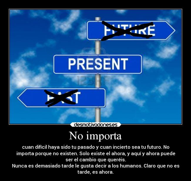 No importa - cuan difícil haya sido tu pasado y cuan incierto sea tu futuro. No
importa porque no existen. Solo existe el ahora, y aquí y ahora puede
ser el cambio que queréis.
Nunca es demasiado tarde le gusta decir a los humanos. Claro que no es
tarde, es ahora.