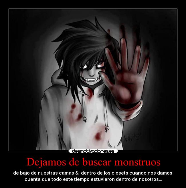 Dejamos de buscar monstruos - de bajo de nuestras camas & dentro de los closets cuando nos damos
cuenta que todo este tiempo estuvieron dentro de nosotros...