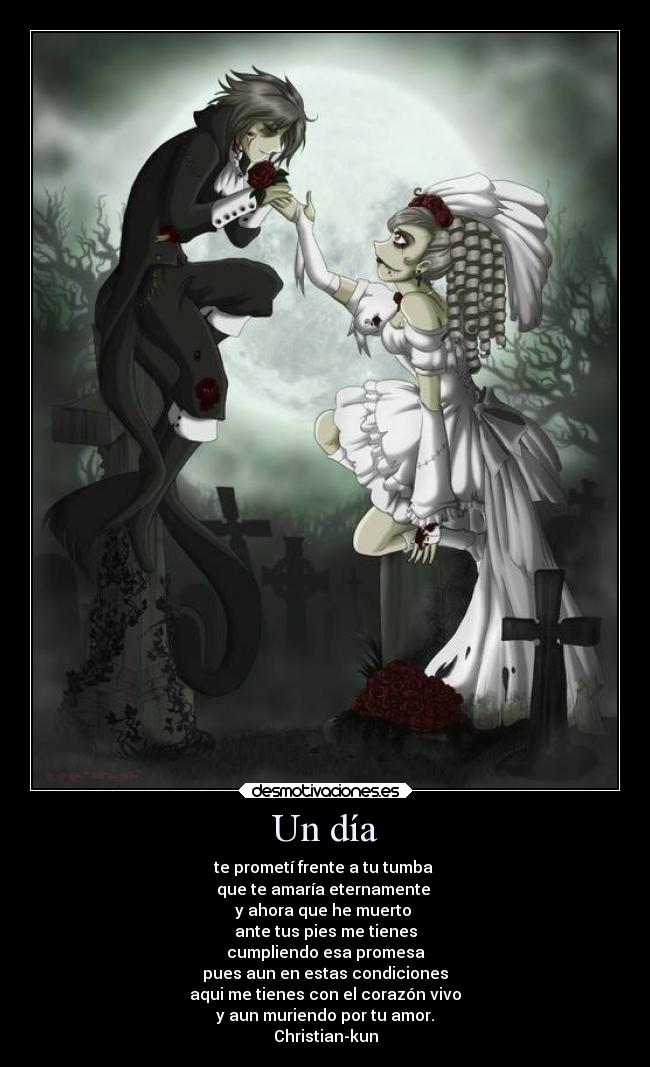 Un día - te prometí frente a tu tumba 
que te amaría eternamente 
y ahora que he muerto 
ante tus pies me tienes
cumpliendo esa promesa
pues aun en estas condiciones
aqui me tienes con el corazón vivo
y aun muriendo por tu amor.
Christian-kun