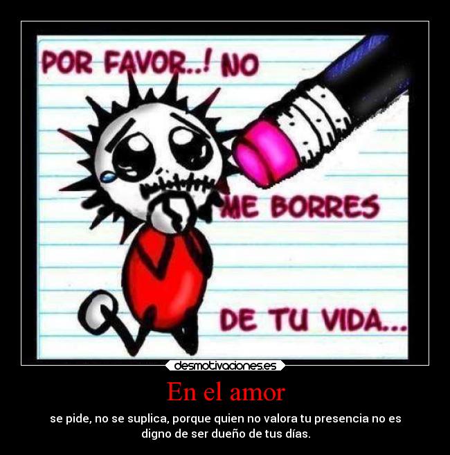 En el amor - se pide, no se suplica, porque quien no valora tu presencia no es
digno de ser dueño de tus días.