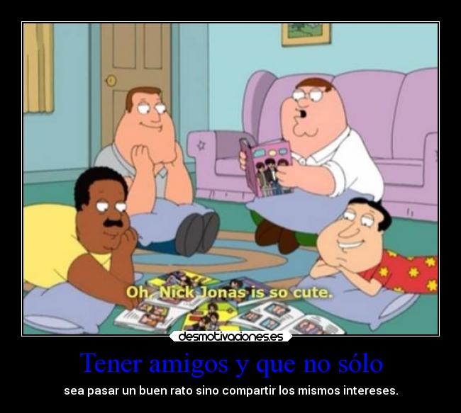 Tener amigos y que no sólo - sea pasar un buen rato sino compartir los mismos intereses.