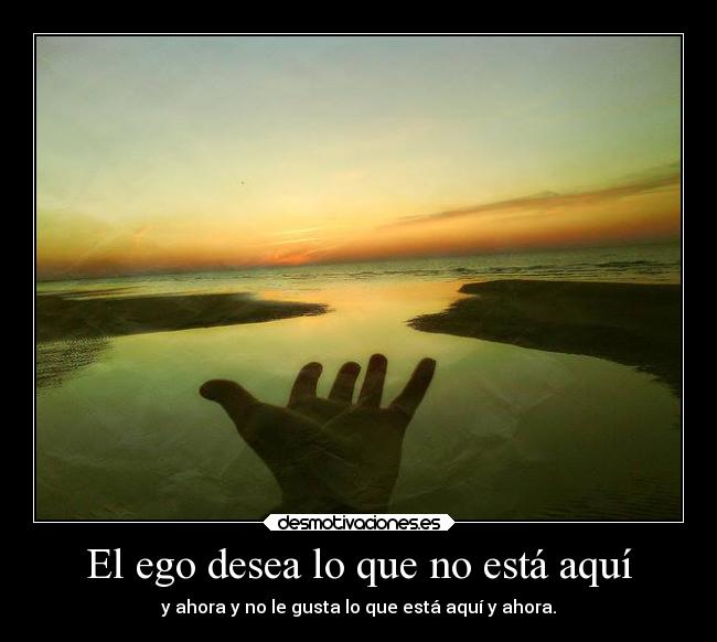 El ego desea lo que no está aquí - y ahora y no le gusta lo que está aquí y ahora.
