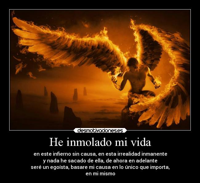 He inmolado mi vida - en este infierno sin causa, en esta irrealidad inmanente
y nada he sacado de ella, de ahora en adelante
seré un egoísta, basare mi causa en lo único que importa,
en mi mismo