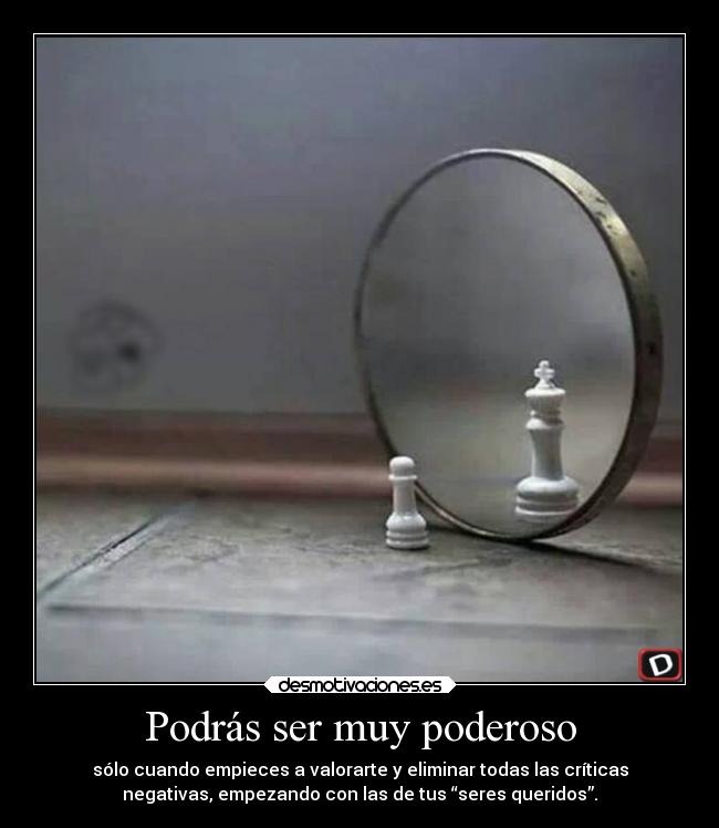 Podrás ser muy poderoso - sólo cuando empieces a valorarte y eliminar todas las críticas
negativas, empezando con las de tus “seres queridos”.