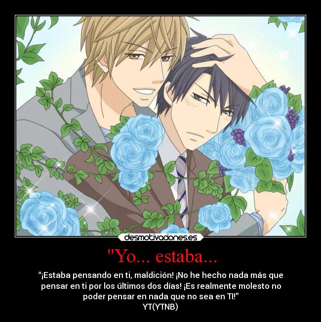 Yo... estaba... - “¡Estaba pensando en ti, maldición! ¡No he hecho nada más que
pensar en ti por los últimos dos días! ¡Es realmente molesto no
poder pensar en nada que no sea en TI!”
YT(YTNB)