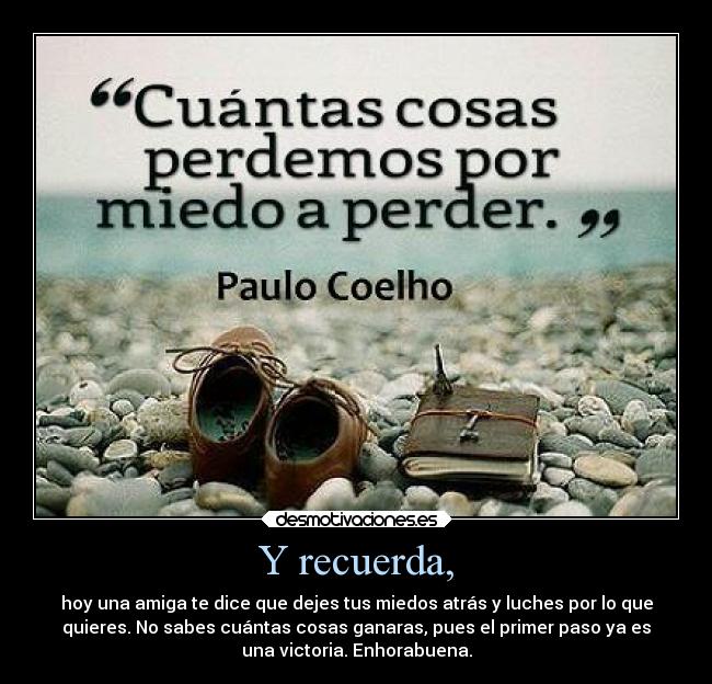 Y recuerda, - hoy una amiga te dice que dejes tus miedos atrás y luches por lo que
quieres. No sabes cuántas cosas ganaras, pues el primer paso ya es
una victoria. Enhorabuena.