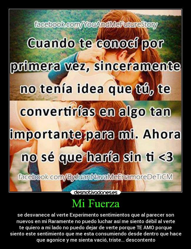 Mi Fuerza - se desvanece al verte Experimento sentimientos que al parecer son
nuevos en mi Raramente no puedo luchar así me siento débil al verte
te quiero a mi lado no puedo dejar de verte porque TE AMO porque
siento este sentimiento que me esta consumiendo desde dentro que hace
que agonice y me sienta vació, triste... descontento