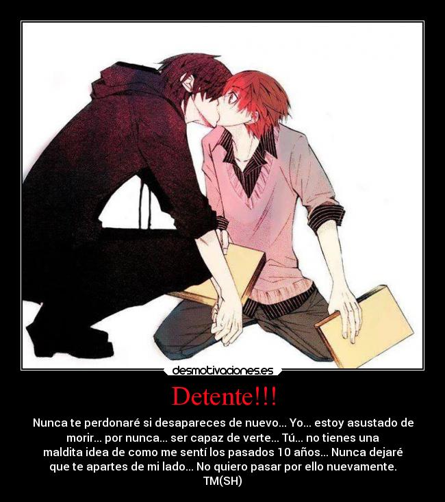 Detente!!! - Nunca te perdonaré si desapareces de nuevo... Yo... estoy asustado de
morir... por nunca... ser capaz de verte... Tú... no tienes una
maldita idea de como me sentí los pasados 10 años... Nunca dejaré
que te apartes de mi lado... No quiero pasar por ello nuevamente.
TM(SH)