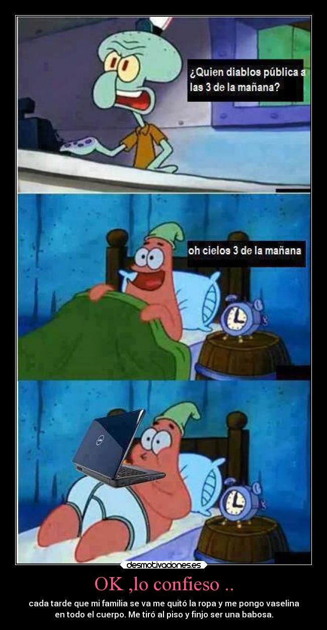 OK ,lo confieso .. - cada tarde que mi familia se va me quitó la ropa y me pongo vaselina
en todo el cuerpo. Me tiró al piso y finjo ser una babosa.