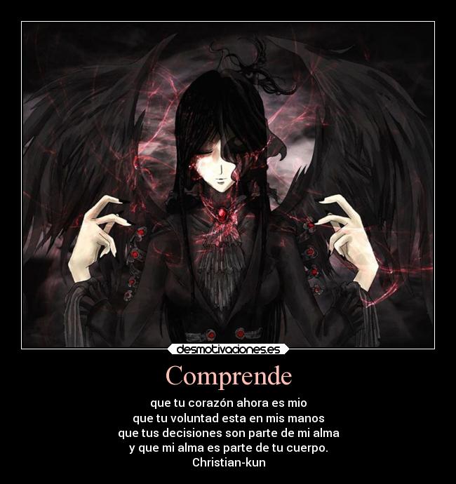 Comprende - que tu corazón ahora es mio
que tu voluntad esta en mis manos
que tus decisiones son parte de mi alma
y que mi alma es parte de tu cuerpo.
Christian-kun